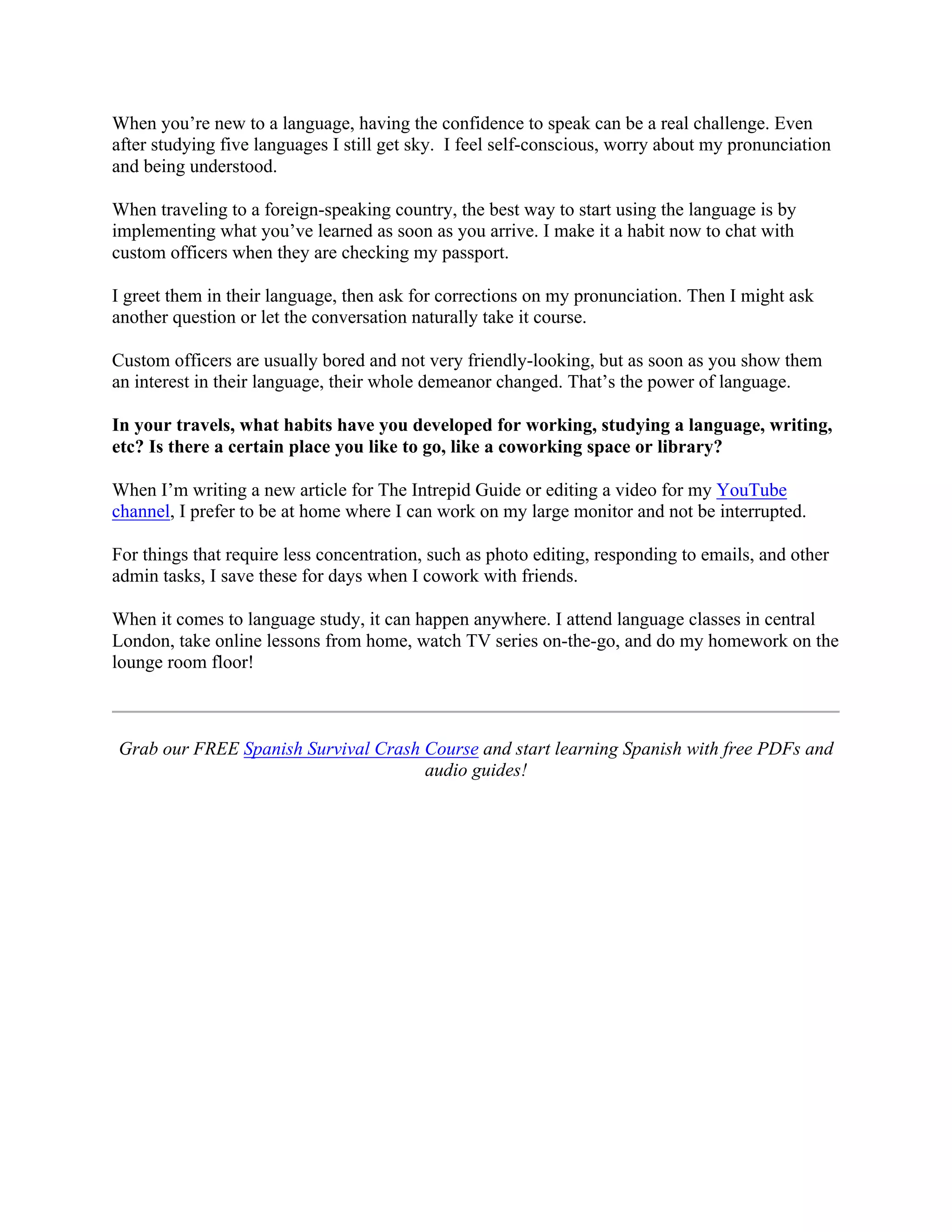 When you’re new to a language, having the confidence to speak can be a real challenge. Even
after studying five languages I still get sky. I feel self-conscious, worry about my pronunciation
and being understood.
When traveling to a foreign-speaking country, the best way to start using the language is by
implementing what you’ve learned as soon as you arrive. I make it a habit now to chat with
custom officers when they are checking my passport.
I greet them in their language, then ask for corrections on my pronunciation. Then I might ask
another question or let the conversation naturally take it course.
Custom officers are usually bored and not very friendly-looking, but as soon as you show them
an interest in their language, their whole demeanor changed. That’s the power of language.
In your travels, what habits have you developed for working, studying a language, writing,
etc? Is there a certain place you like to go, like a coworking space or library?
When I’m writing a new article for The Intrepid Guide or editing a video for my YouTube
channel, I prefer to be at home where I can work on my large monitor and not be interrupted.
For things that require less concentration, such as photo editing, responding to emails, and other
admin tasks, I save these for days when I cowork with friends.
When it comes to language study, it can happen anywhere. I attend language classes in central
London, take online lessons from home, watch TV series on-the-go, and do my homework on the
lounge room floor!
Grab our FREE Spanish Survival Crash Course and start learning Spanish with free PDFs and
audio guides!
 
