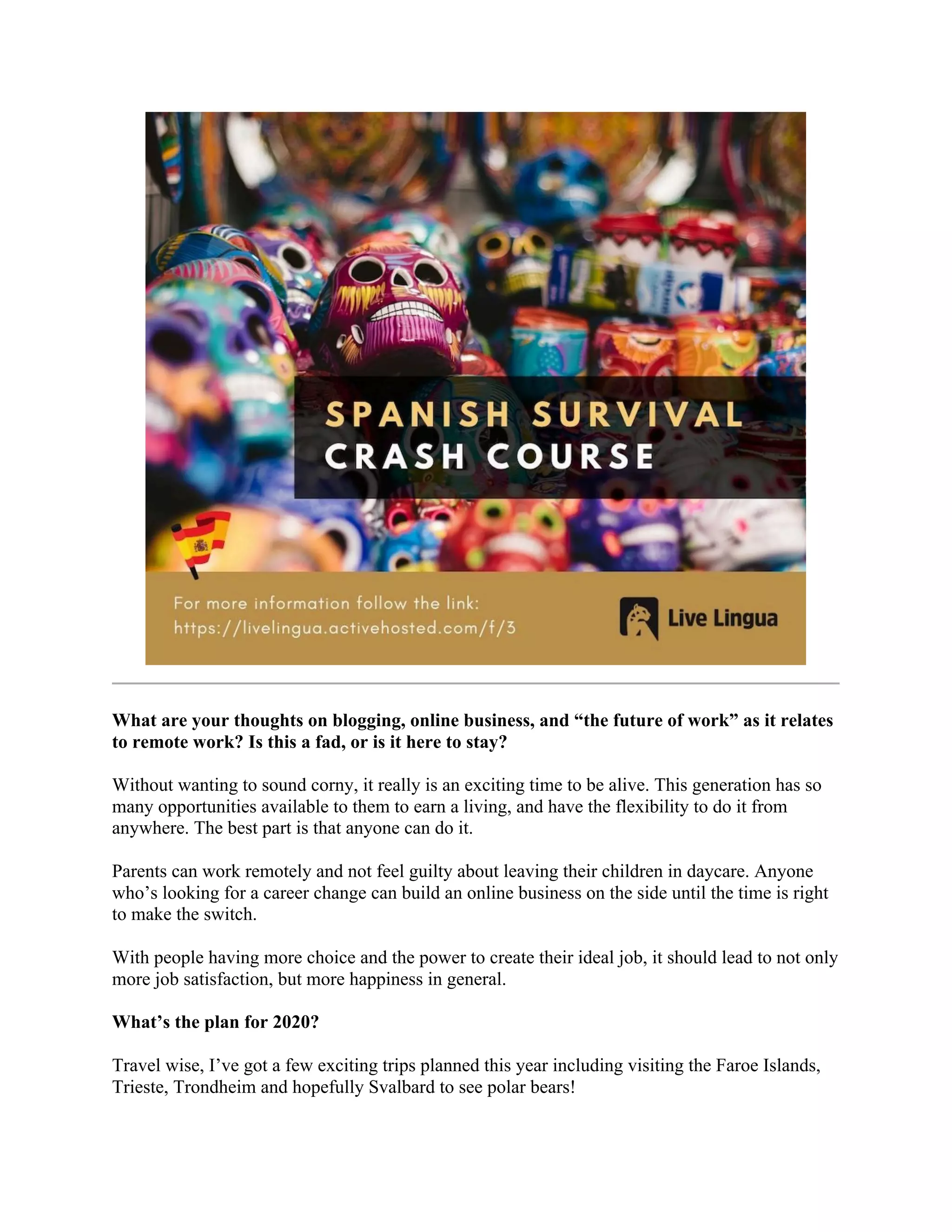 What are your thoughts on blogging, online business, and “the future of work” as it relates
to remote work? Is this a fad, or is it here to stay?
Without wanting to sound corny, it really is an exciting time to be alive. This generation has so
many opportunities available to them to earn a living, and have the flexibility to do it from
anywhere. The best part is that anyone can do it.
Parents can work remotely and not feel guilty about leaving their children in daycare. Anyone
who’s looking for a career change can build an online business on the side until the time is right
to make the switch.
With people having more choice and the power to create their ideal job, it should lead to not only
more job satisfaction, but more happiness in general.
What’s the plan for 2020?
Travel wise, I’ve got a few exciting trips planned this year including visiting the Faroe Islands,
Trieste, Trondheim and hopefully Svalbard to see polar bears!
 