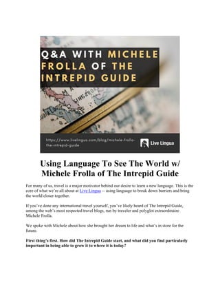 Using Language To See The World w/
Michele Frolla of The Intrepid Guide
For many of us, travel is a major motivator behind our desire to learn a new language. This is the
core of what we’re all about at Live Lingua -- using language to break down barriers and bring
the world closer together.
If you’ve done any international travel yourself, you’ve likely heard of The Intrepid Guide,
among the web’s most respected travel blogs, run by traveler and polyglot extraordinaire
Michele Frolla.
We spoke with Michele about how she brought her dream to life and what’s in store for the
future.
First thing’s first. How did The Intrepid Guide start, and what did you find particularly
important in being able to grow it to where it is today?
 