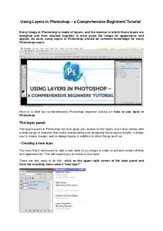 Using Layers in Photoshop – a Comprehensive Beginners’ Tutorial
Every image in Photoshop is made of layers, and the manner in which these layers are
designed and then stacked together is what gives the image its appearance and
appeal. As such, using layers in Photoshop should be common knowledge for every
Photoshop users.
Here is a brief but comprehensive Photoshop beginner tutorial on how to use layer in
Photoshop.
The layer panel
The layers panel in Photoshop not only gives you access to the layers, but it also comes with
a wide range of features that make manipulating and designing these layers simple. It allows
you to create, design, and re-design layers in addition to other things such as:
• Creating a new layer
You may find it necessary to add a new layer to an image in order to achieve certain effects
and appearances. This will require you to create a new layer.
There are two ways to do this –click on the upper right corner of the layer panel and
from the resulting menu select “new layer”.
 