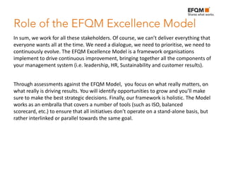 In sum, we work for all these stakeholders. Of course, we can’t deliver everything that
everyone wants all at the time. We need a dialogue, we need to prioritise, we need to
continuously evolve. The EFQM Excellence Model is a framework organisations
implement to drive continuous improvement, bringing together all the components of
your management system (i.e. leadership, HR, Sustainability and customer results).


Through assessments against the EFQM Model, you focus on what really matters, on
what really is driving results. You will identify opportunities to grow and you’ll make
sure to make the best strategic decisions. Finally, our framework is holistic. The Model
works as an embralla that covers a number of tools (such as ISO, balanced
scorecard, etc.) to ensure that all initiatives don’t operate on a stand-alone basis, but
rather interlinked or parallel towards the same goal.
 