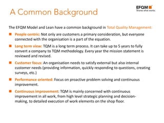 The EFQM Model and Lean have a common background in Total Quality Management:
 People centric: Not only are customers a primary consideration, but everyone
  connected with the organisation is a part of the equation.
 Long term view: TQM is a long term process. It can take up to 5 years to fully
  convert a company to TQM methodology. Every year the mission statement is
  reviewed and revised.
 Customer focus: An organisation needs to satisfy external but also internal
  customer needs (providing information, quickly responding to questions, creating
  surveys, etc.)
 Performance oriented: Focus on proactive problem solving and continuous
  improvement.
 Continuous improvement: TQM is mainly concerned with continuous
  improvement in all work, from high level strategic planning and decision-
  making, to detailed execution of work elements on the shop floor.
 