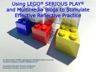 Using LEGO® SERIOUS PLAY®
and Multimedia Blogs to Stimulate
Effective Reflective Practice
Sue Beckingham SFHEA | @suebecks | Sheffield Hallam University
Certified Facilitator of LEGO® SERIOUS PLAY®
Computing Education Practice Conference
University of Dundee, January 11th 2017
 