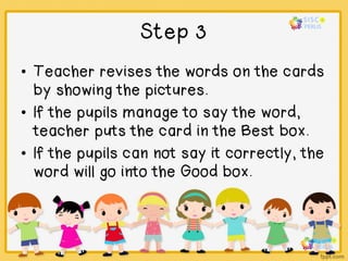 Step 3
• Teacher revises the words on the cards
by showing the pictures.
• If the pupils manage to say the word,
teacher puts the card in the Best box.
• If the pupils can not say it correctly, the
word will go into the Good box.
 