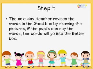 Step 4
• The next day, teacher revises the
words in the Good box by showing the
pictures, if the pupils can say the
words, the words will go into the Better
box.
 