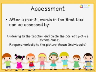 Assessment
• After a month, words in the Best box
can be assessed by:
Listening to the teacher and circle the correct picture
(whole class)
Respond verbally to the picture shown (individually)
 