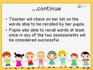 …continue
• Teacher will check on her list on the
words able to be recalled by her pupils.
• Pupils who able to recall words at least
once in any of the two assessments will
be considered successful.
 