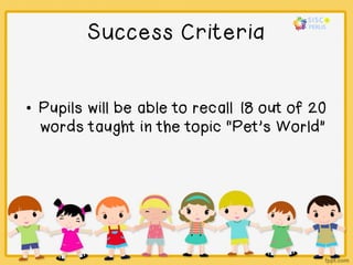 Success Criteria
• Pupils will be able to recall 18 out of 20
words taught in the topic “Pet’s World”
 