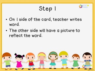 Step 1
• On 1 side of the card, teacher writes
word.
• The other side will have a picture to
reflect the word.
 