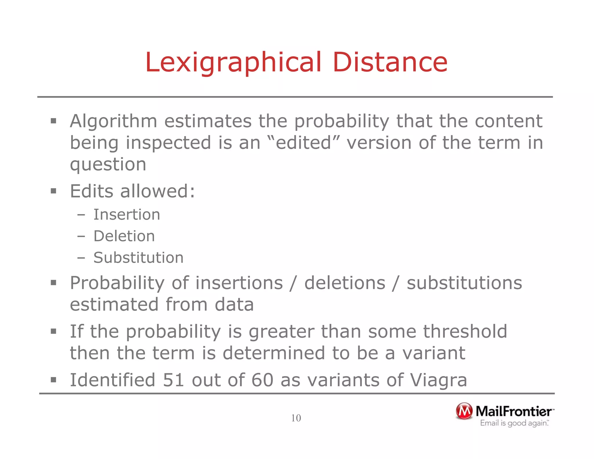 10
Lexigraphical Distance
ƒ Algorithm estimates the probability that the content
being inspected is an “edited” version of the term in
question
ƒ Edits allowed:
– Insertion
– Deletion
– Substitution
ƒ Probability of insertions / deletions / substitutions
estimated from data
ƒ If the probability is greater than some threshold
then the term is determined to be a variant
ƒ Identified 51 out of 60 as variants of Viagra
 