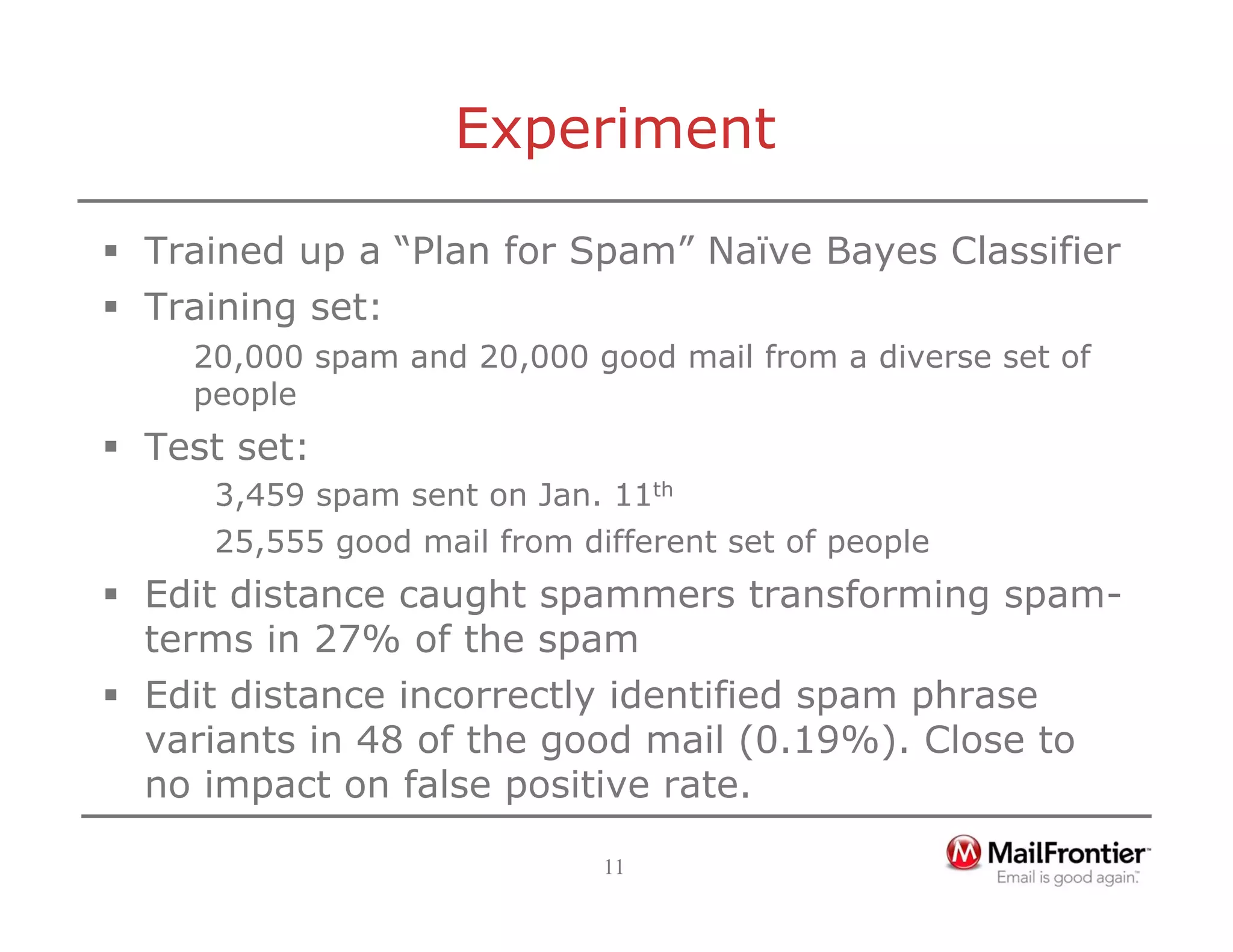 11
Experiment
ƒ Trained up a “Plan for Spam” Naïve Bayes Classifier
ƒ Training set:
20,000 spam and 20,000 good mail from a diverse set of
people
ƒ Test set:
3,459 spam sent on Jan. 11th
25,555 good mail from different set of people
ƒ Edit distance caught spammers transforming spam-
terms in 27% of the spam
ƒ Edit distance incorrectly identified spam phrase
variants in 48 of the good mail (0.19%). Close to
no impact on false positive rate.
 