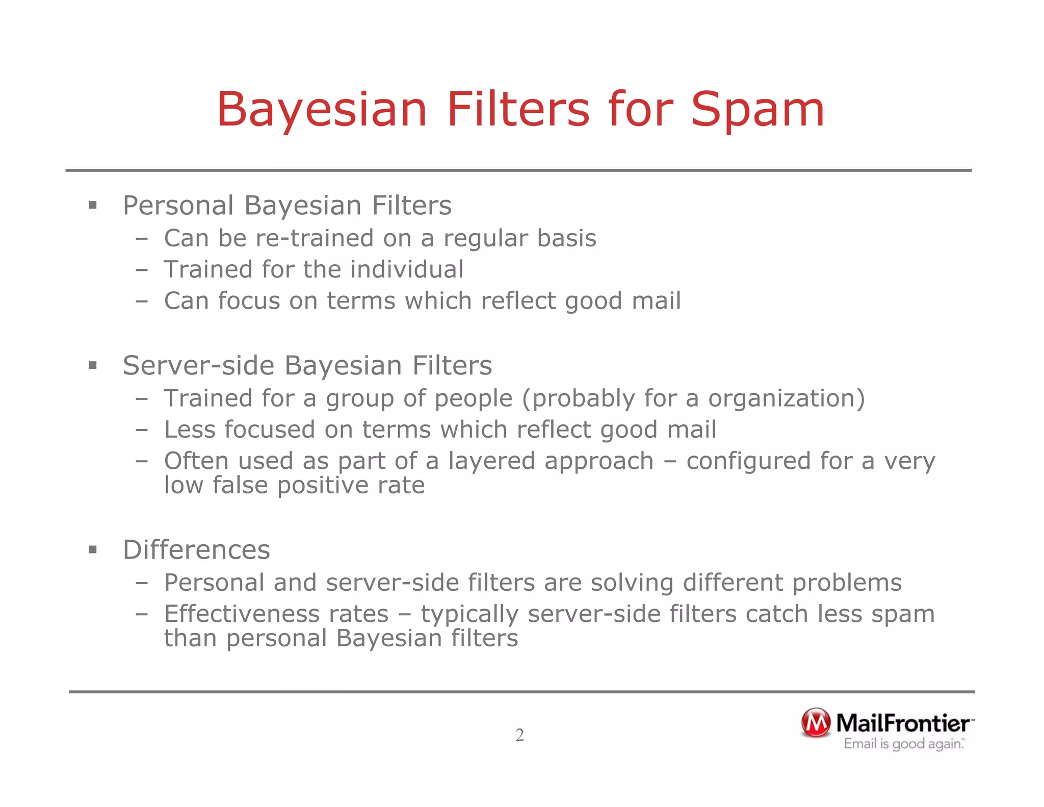 2
Bayesian Filters for Spam
ƒ Personal Bayesian Filters
– Can be re-trained on a regular basis
– Trained for the individual
– Can focus on terms which reflect good mail
ƒ Server-side Bayesian Filters
– Trained for a group of people (probably for a organization)
– Less focused on terms which reflect good mail
– Often used as part of a layered approach – configured for a very
low false positive rate
ƒ Differences
– Personal and server-side filters are solving different problems
– Effectiveness rates – typically server-side filters catch less spam
than personal Bayesian filters
 