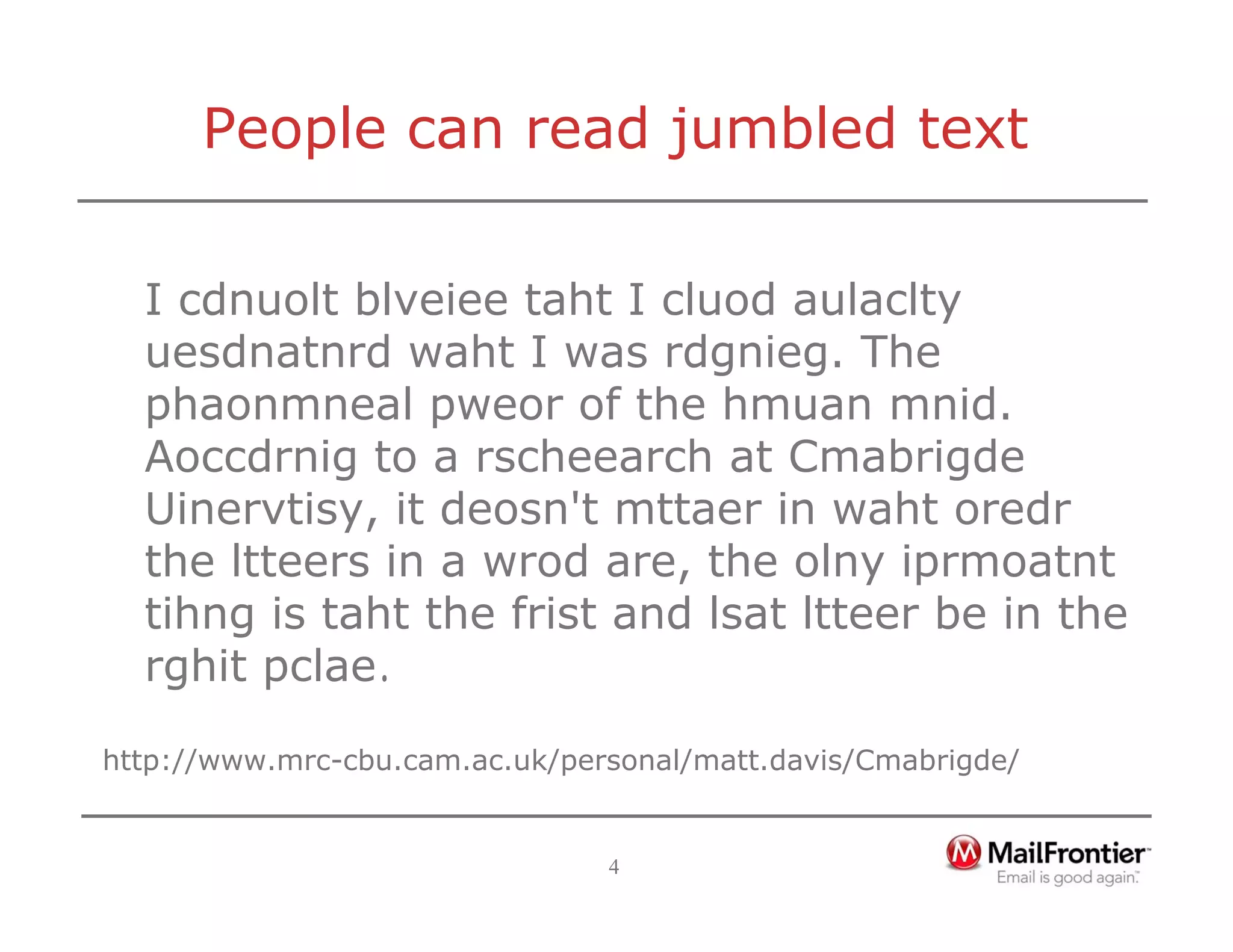 4
People can read jumbled text
I cdnuolt blveiee taht I cluod aulaclty
uesdnatnrd waht I was rdgnieg. The
phaonmneal pweor of the hmuan mnid.
Aoccdrnig to a rscheearch at Cmabrigde
Uinervtisy, it deosn't mttaer in waht oredr
the ltteers in a wrod are, the olny iprmoatnt
tihng is taht the frist and lsat ltteer be in the
rghit pclae.
http://www.mrc-cbu.cam.ac.uk/personal/matt.davis/Cmabrigde/
 