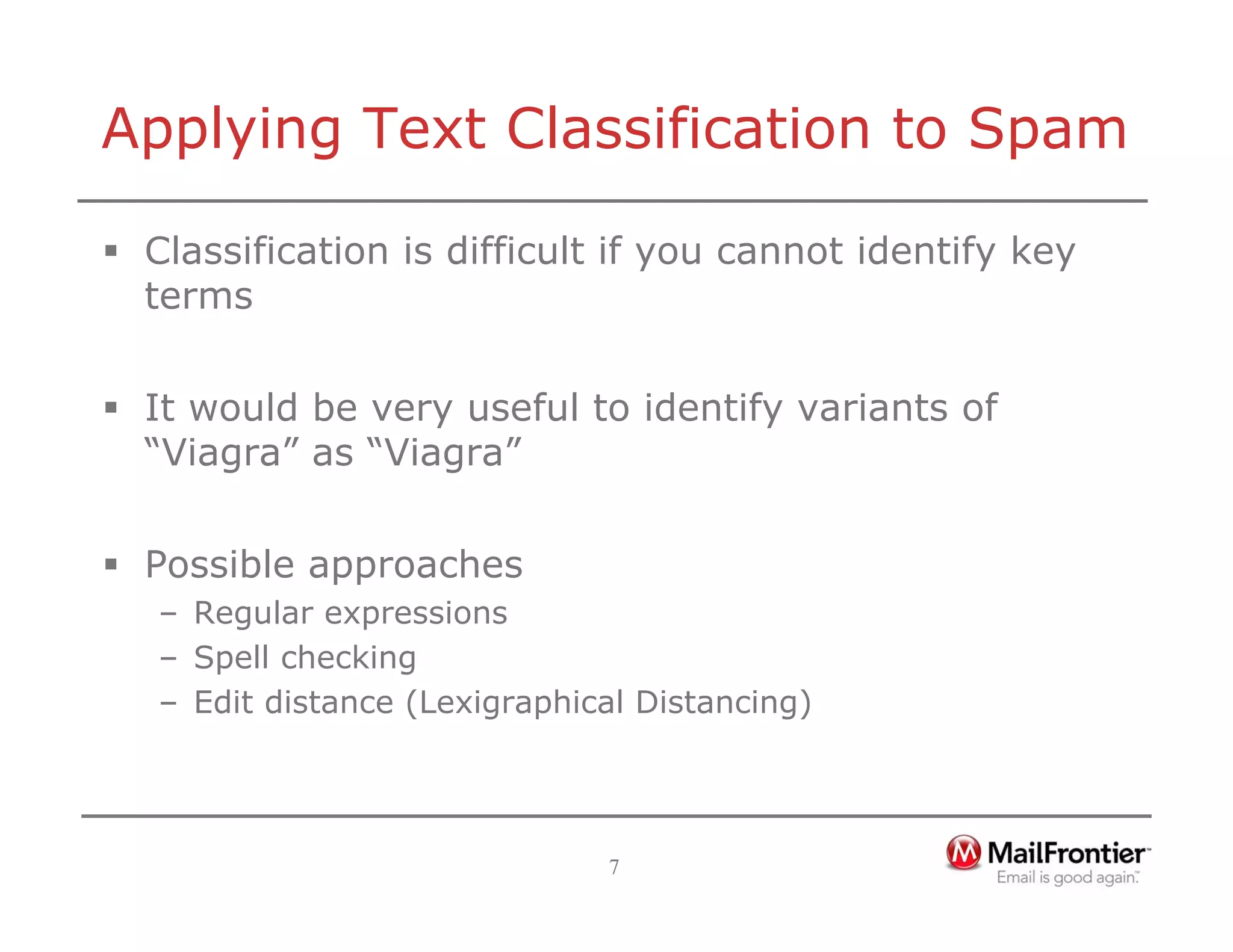 7
Applying Text Classification to Spam
ƒ Classification is difficult if you cannot identify key
terms
ƒ It would be very useful to identify variants of
“Viagra” as “Viagra”
ƒ Possible approaches
– Regular expressions
– Spell checking
– Edit distance (Lexigraphical Distancing)
 