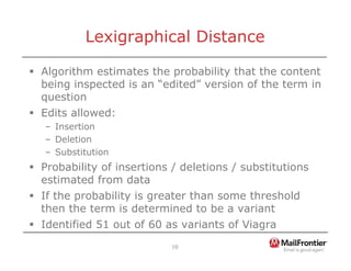 10
Lexigraphical Distance
ƒ Algorithm estimates the probability that the content
being inspected is an “edited” version of the term in
question
ƒ Edits allowed:
– Insertion
– Deletion
– Substitution
ƒ Probability of insertions / deletions / substitutions
estimated from data
ƒ If the probability is greater than some threshold
then the term is determined to be a variant
ƒ Identified 51 out of 60 as variants of Viagra
 