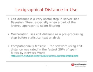 13
Lexigraphical Distance in Use
ƒ Edit distance is a very useful step in server-side
Bayesian filters, especially when a part of the
layered approach to spam filtering
ƒ MailFrontier uses edit distance as a pre-processing
step before statistical text analysis
ƒ Computationally feasible – the software using edit
distance was rated in the fastest 20% of spam
filters by Network World
http://www.nwfusion.com/reviews/2004/122004spampkg.html
 