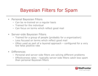 2
Bayesian Filters for Spam
ƒ Personal Bayesian Filters
– Can be re-trained on a regular basis
– Trained for the individual
– Can focus on terms which reflect good mail
ƒ Server-side Bayesian Filters
– Trained for a group of people (probably for a organization)
– Less focused on terms which reflect good mail
– Often used as part of a layered approach – configured for a very
low false positive rate
ƒ Differences
– Personal and server-side filters are solving different problems
– Effectiveness rates – typically server-side filters catch less spam
than personal Bayesian filters
 