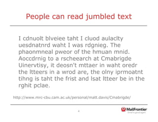4
People can read jumbled text
I cdnuolt blveiee taht I cluod aulaclty
uesdnatnrd waht I was rdgnieg. The
phaonmneal pweor of the hmuan mnid.
Aoccdrnig to a rscheearch at Cmabrigde
Uinervtisy, it deosn't mttaer in waht oredr
the ltteers in a wrod are, the olny iprmoatnt
tihng is taht the frist and lsat ltteer be in the
rghit pclae.
http://www.mrc-cbu.cam.ac.uk/personal/matt.davis/Cmabrigde/
 