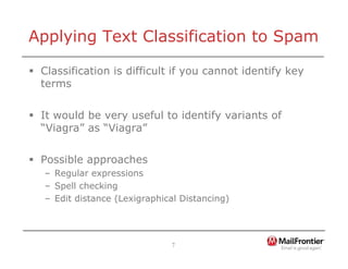 7
Applying Text Classification to Spam
ƒ Classification is difficult if you cannot identify key
terms
ƒ It would be very useful to identify variants of
“Viagra” as “Viagra”
ƒ Possible approaches
– Regular expressions
– Spell checking
– Edit distance (Lexigraphical Distancing)
 