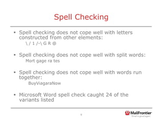 9
Spell Checking
ƒ Spell checking does not cope well with letters
constructed from other elements:
 / 1 /- G R @
ƒ Spell checking does not cope well with split words:
Mort gage ra tes
ƒ Spell checking does not cope well with words run
together:
BuyViagaraNow
ƒ Microsoft Word spell check caught 24 of the
variants listed
 