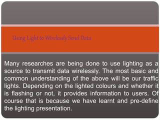 Using Light to Wirelessly Send Data
Many researches are being done to use lighting as a
source to transmit data wirelessly. The most basic and
common understanding of the above will be our traffic
lights. Depending on the lighted colours and whether it
is flashing or not, it provides information to users. Of
course that is because we have learnt and pre-define
the lighting presentation.
 