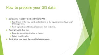 How to prepare your GIS data
 Constraints raised by the boost Voronoi API:
 Coordinates of the input points and endpoints of the input segments should be of
the integer type.
 Input segments should not overlap except their endpoints.
 Passing invalid data can:
 Cause the Voronoi construction to freeze.
 Return invalid results.
 Controlling your input data quality is paramount.
 