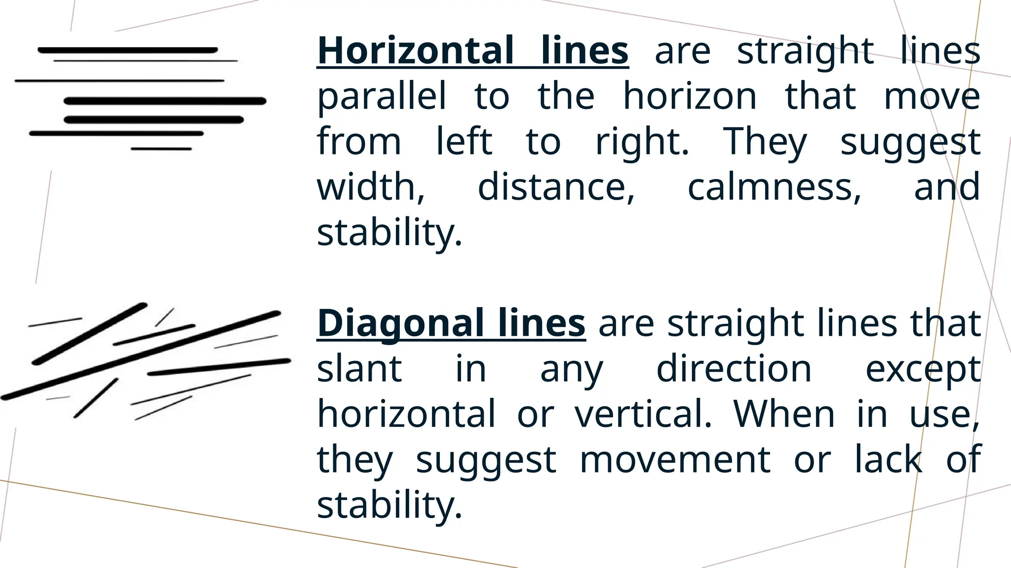 Horizontal lines are straight lines
parallel to the horizon that move
from left to right. They suggest
width, distance, calmness, and
stability.
Diagonal lines are straight lines that
slant in any direction except
horizontal or vertical. When in use,
they suggest movement or lack of
stability.
 