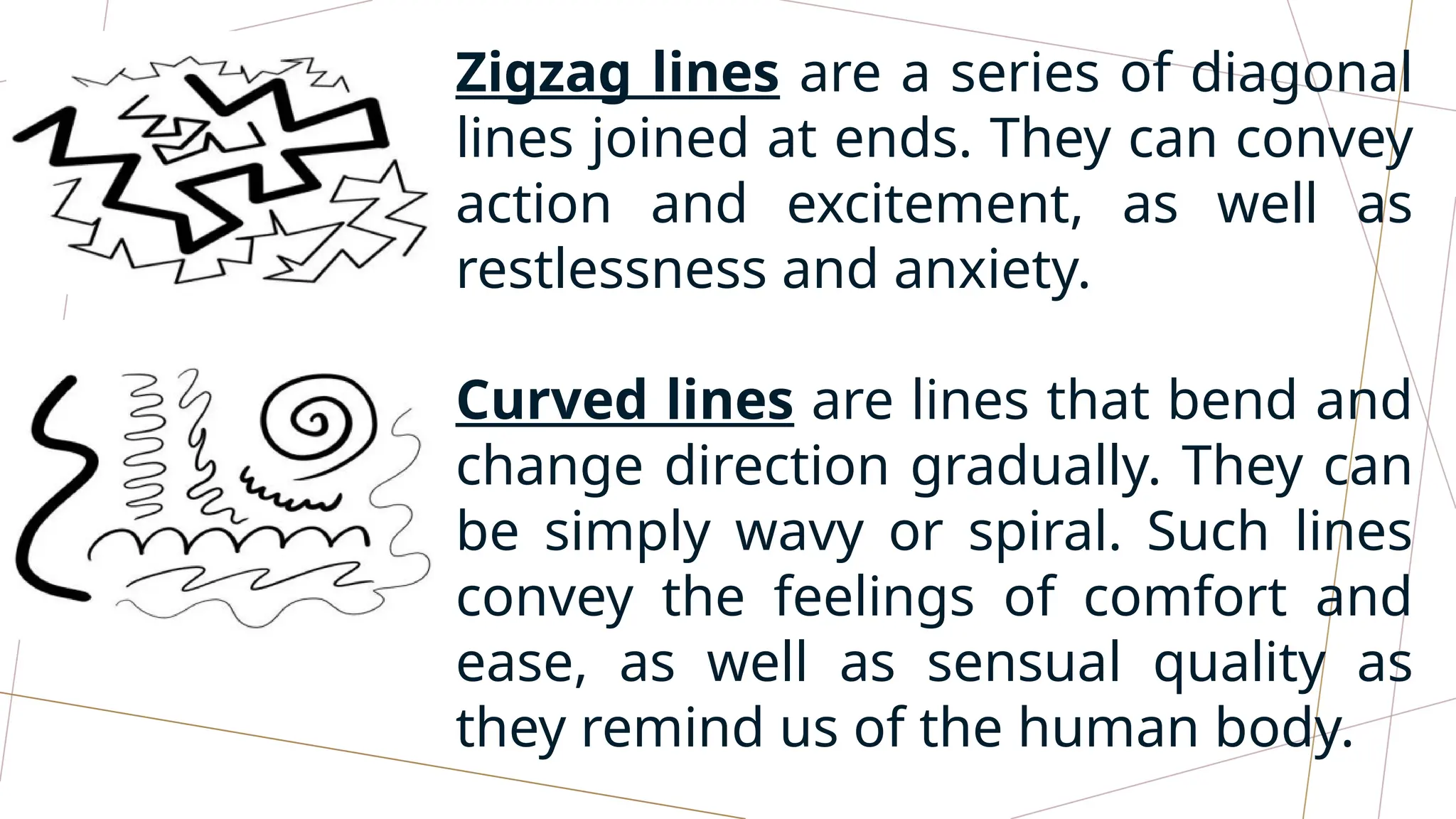 Zigzag lines are a series of diagonal
lines joined at ends. They can convey
action and excitement, as well as
restlessness and anxiety.
Curved lines are lines that bend and
change direction gradually. They can
be simply wavy or spiral. Such lines
convey the feelings of comfort and
ease, as well as sensual quality as
they remind us of the human body.
 