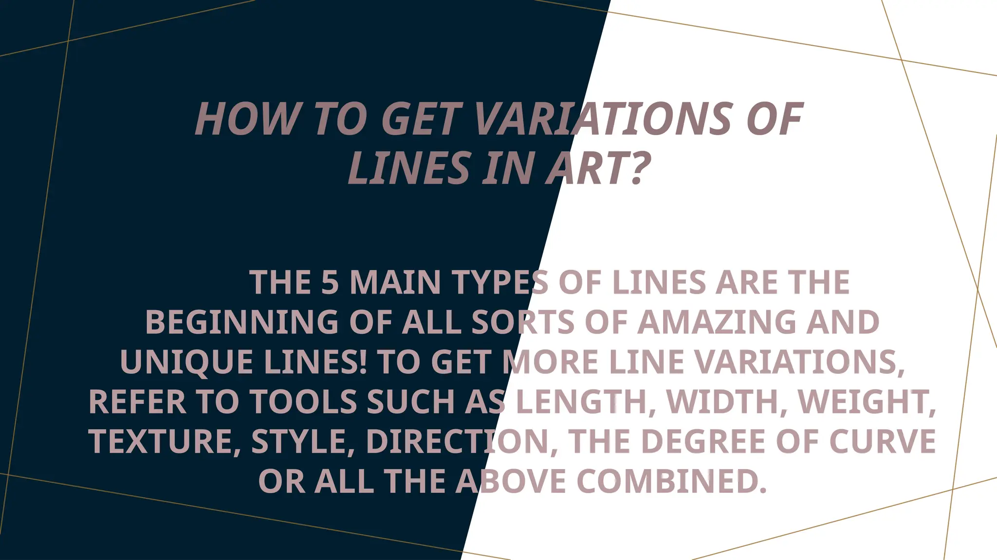 HOW TO GET VARIATIONS OF
LINES IN ART?
THE 5 MAIN TYPES OF LINES ARE THE
BEGINNING OF ALL SORTS OF AMAZING AND
UNIQUE LINES! TO GET MORE LINE VARIATIONS,
REFER TO TOOLS SUCH AS LENGTH, WIDTH, WEIGHT,
TEXTURE, STYLE, DIRECTION, THE DEGREE OF CURVE
OR ALL THE ABOVE COMBINED.
 
