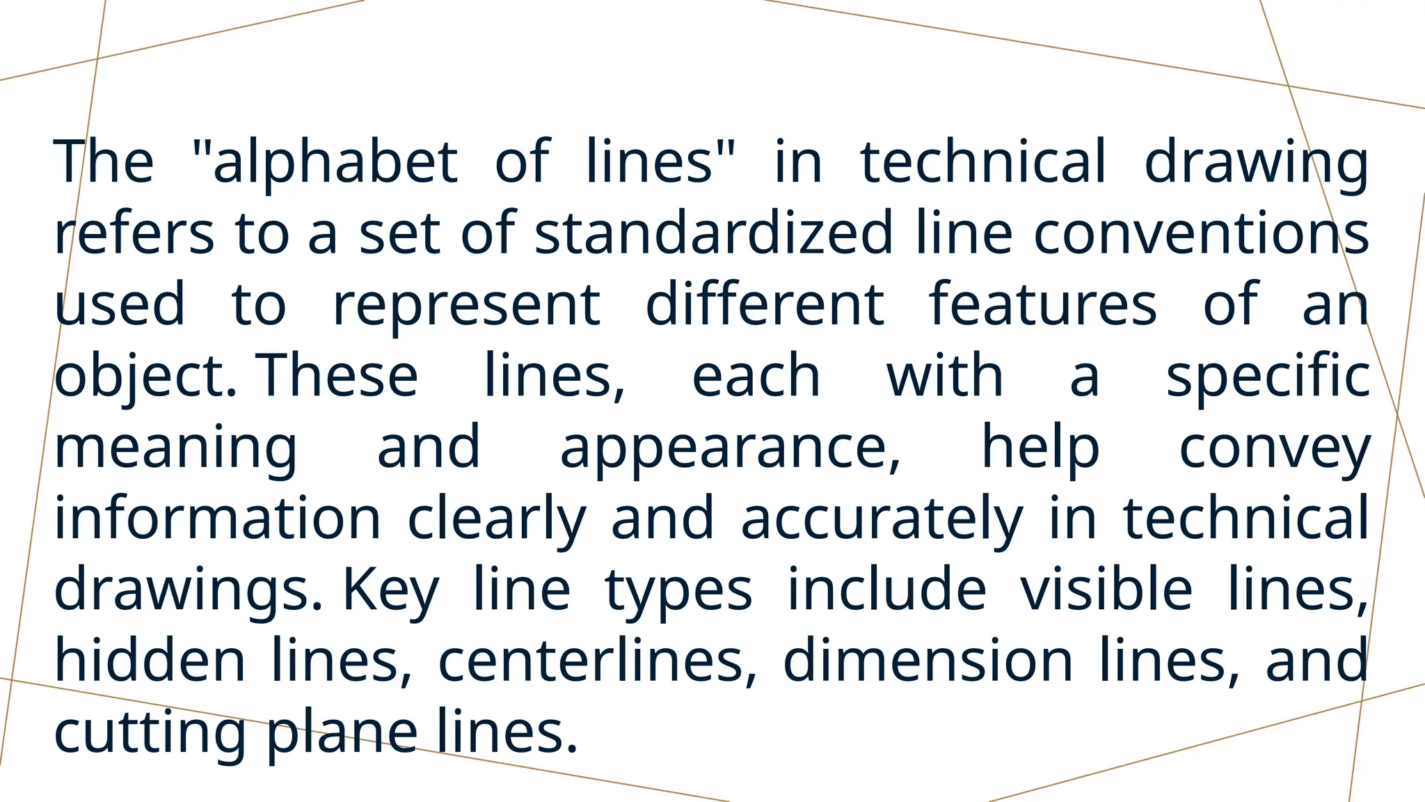 The "alphabet of lines" in technical drawing
refers to a set of standardized line conventions
used to represent different features of an
object. These lines, each with a specific
meaning and appearance, help convey
information clearly and accurately in technical
drawings. Key line types include visible lines,
hidden lines, centerlines, dimension lines, and
cutting plane lines.
 