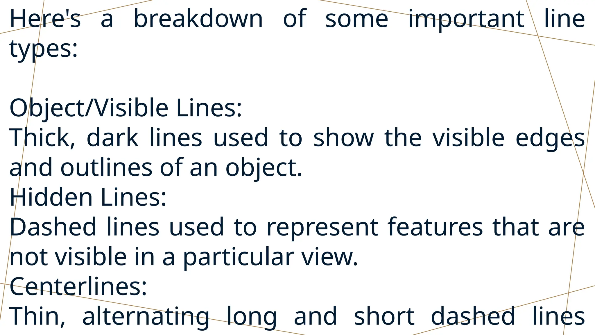 Here's a breakdown of some important line
types:
Object/Visible Lines:
Thick, dark lines used to show the visible edges
and outlines of an object.
Hidden Lines:
Dashed lines used to represent features that are
not visible in a particular view.
Centerlines:
Thin, alternating long and short dashed lines
 