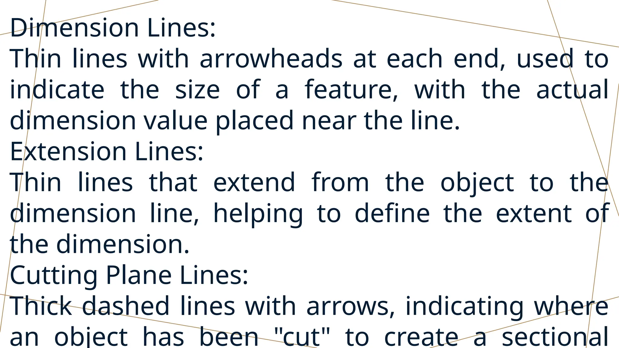 Dimension Lines:
Thin lines with arrowheads at each end, used to
indicate the size of a feature, with the actual
dimension value placed near the line.
Extension Lines:
Thin lines that extend from the object to the
dimension line, helping to define the extent of
the dimension.
Cutting Plane Lines:
Thick dashed lines with arrows, indicating where
an object has been "cut" to create a sectional
 