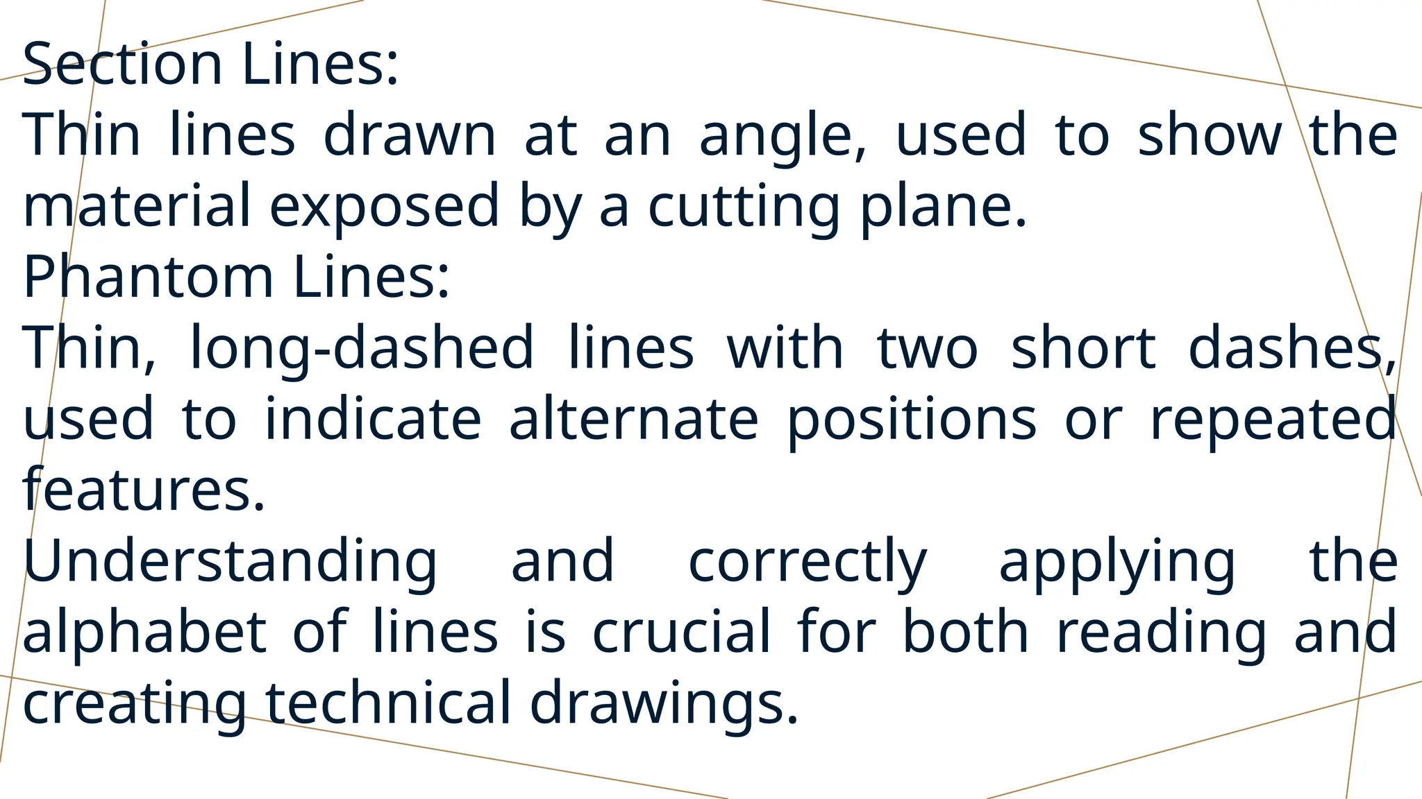 Section Lines:
Thin lines drawn at an angle, used to show the
material exposed by a cutting plane.
Phantom Lines:
Thin, long-dashed lines with two short dashes,
used to indicate alternate positions or repeated
features.
Understanding and correctly applying the
alphabet of lines is crucial for both reading and
creating technical drawings.
 