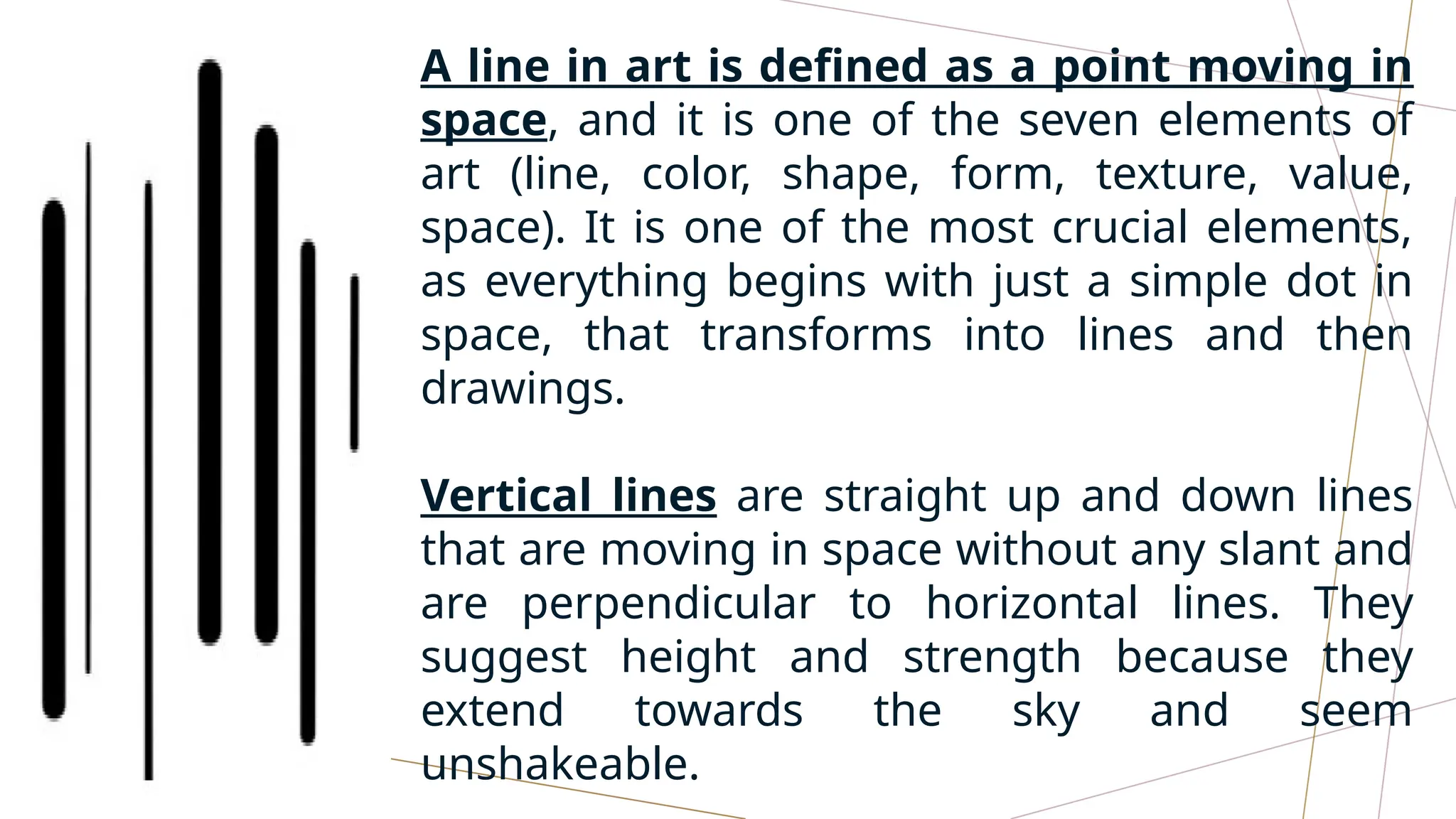 A line in art is defined as a point moving in
space, and it is one of the seven elements of
art (line, color, shape, form, texture, value,
space). It is one of the most crucial elements,
as everything begins with just a simple dot in
space, that transforms into lines and then
drawings.
Vertical lines are straight up and down lines
that are moving in space without any slant and
are perpendicular to horizontal lines. They
suggest height and strength because they
extend towards the sky and seem
unshakeable.
 