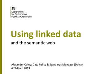 Using linked data
and the semantic web



Alexander Coley: Data Policy & Standards Manager (Defra)
4th March 2013
 