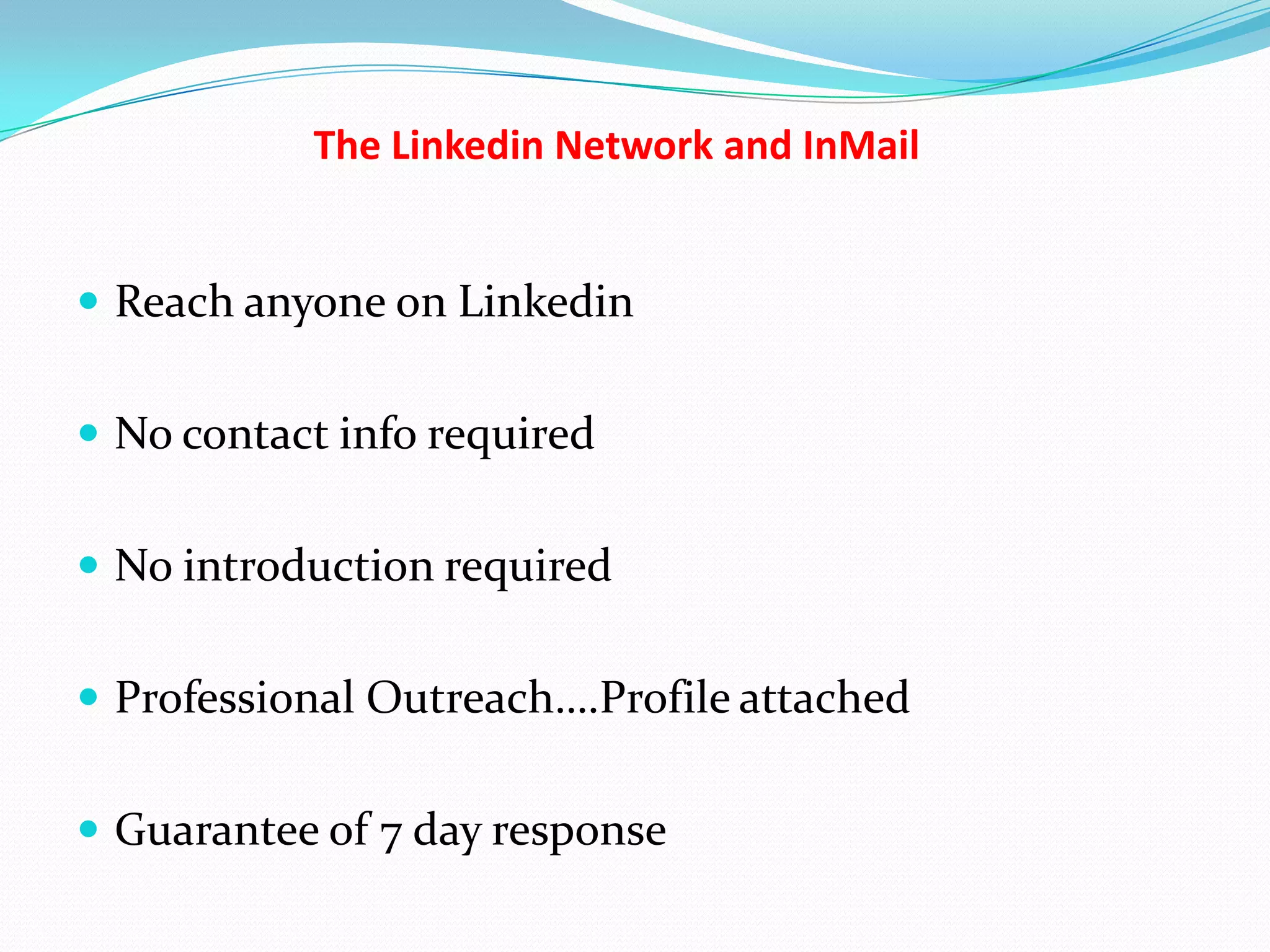 The Linkedin Network and InMail


 Reach anyone on Linkedin


 No contact info required


 No introduction required


 Professional Outreach….Profile attached


 Guarantee of 7 day response
 