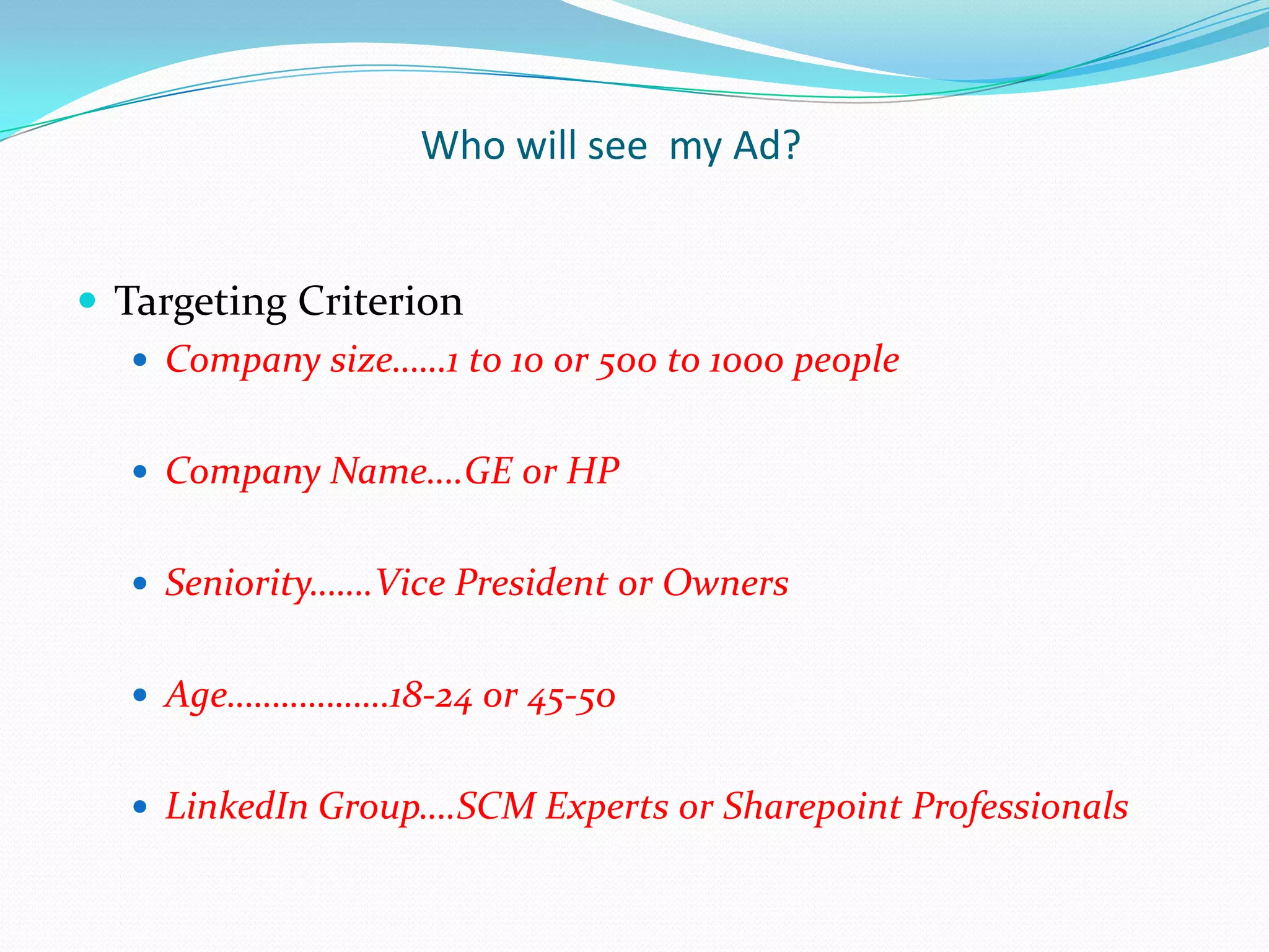 Who will see my Ad?


 Targeting Criterion
    Company size……1 to 10 or 500 to 1000 people


    Company Name….GE or HP


    Seniority…….Vice President or Owners


    Age………………18-24 or 45-50


    LinkedIn Group….SCM Experts or Sharepoint Professionals
 