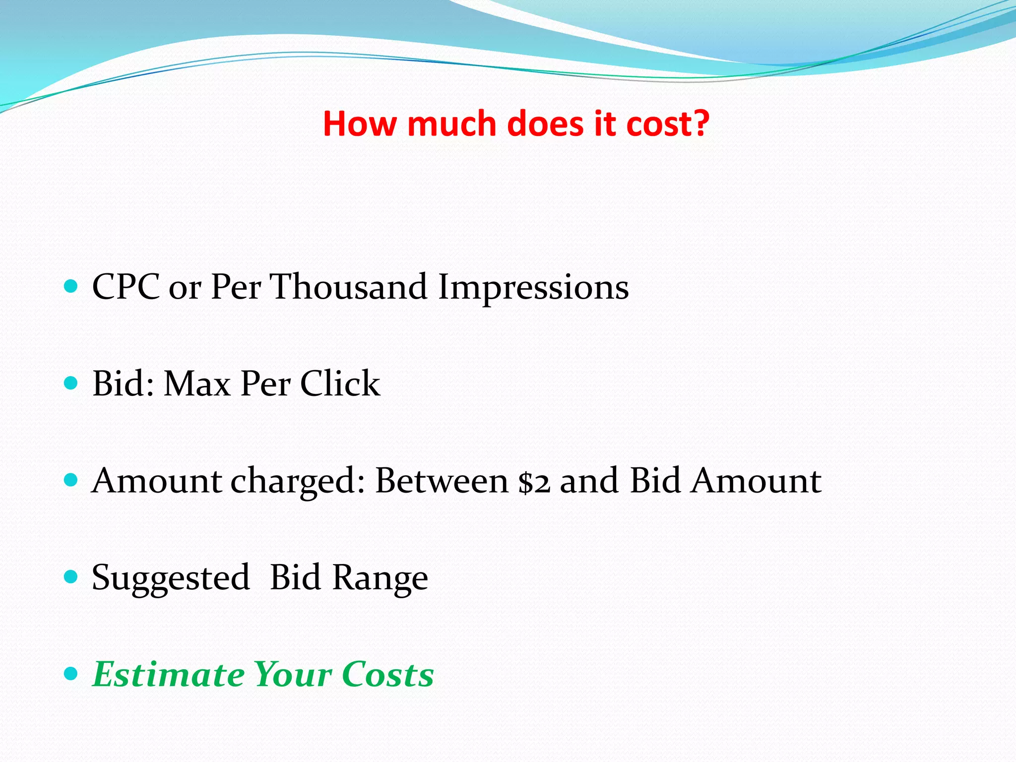 How much does it cost?



 CPC or Per Thousand Impressions

 Bid: Max Per Click

 Amount charged: Between $2 and Bid Amount

 Suggested Bid Range

 Estimate Your Costs
 