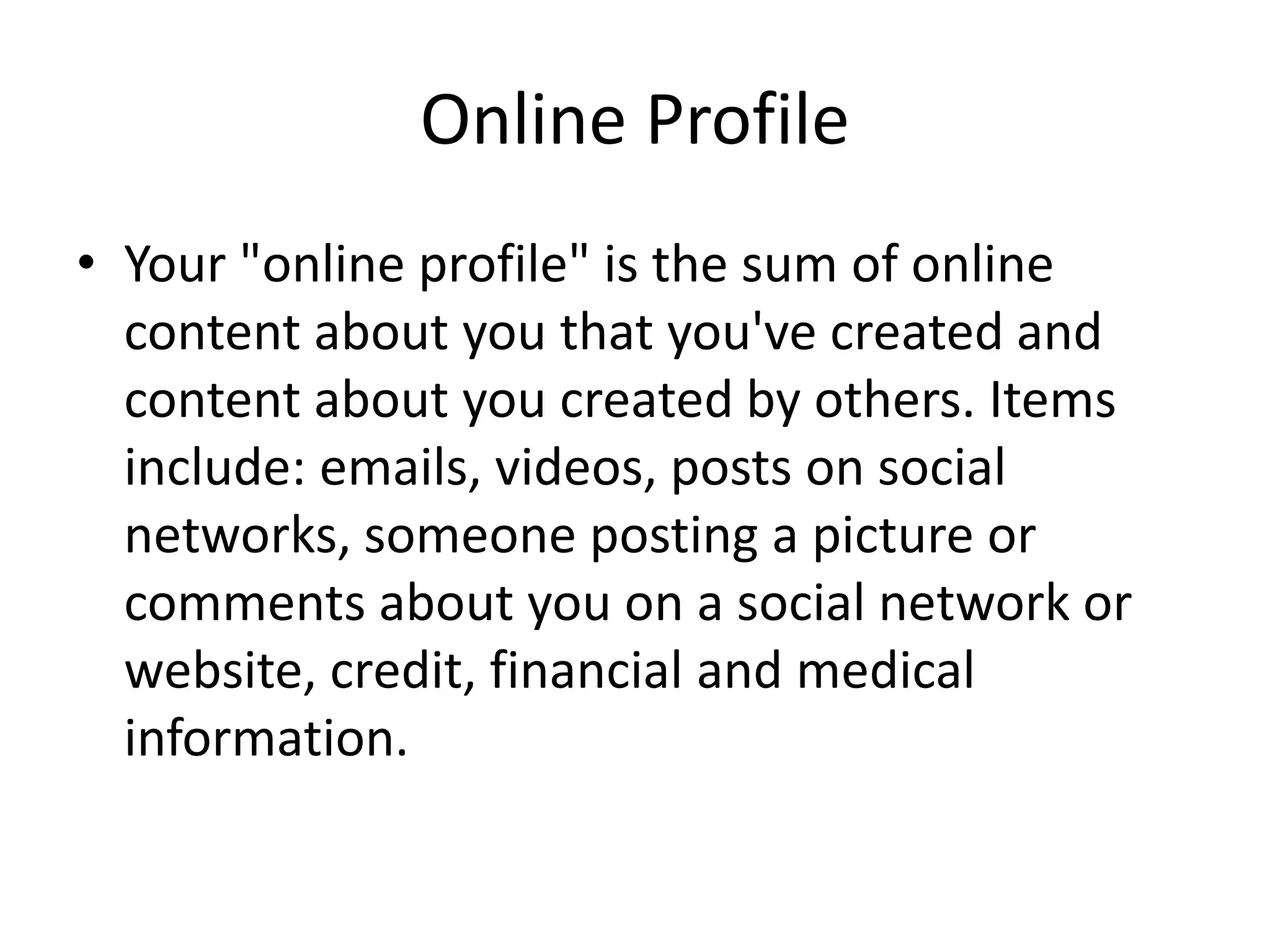 Online Profile
• Your "online profile" is the sum of online
content about you that you've created and
content about you created by others. Items
include: emails, videos, posts on social
networks, someone posting a picture or
comments about you on a social network or
website, credit, financial and medical
information.