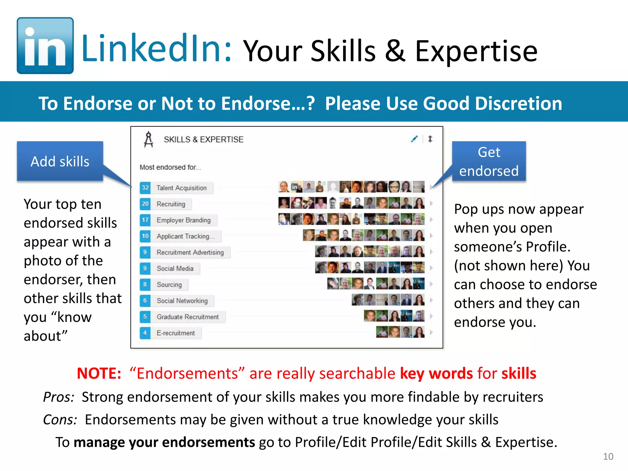 LinkedIn: Your Skills & Expertise
To Endorse or Not to Endorse…? Please Use Good Discretion
Add skills
Your top ten
endorsed skills
appear with a
photo of the
endorser, then
other skills that
you “know
about”

Get
endorsed
Pop ups now appear
when you open
someone’s Profile.
(not shown here) You
can choose to endorse
others and they can
endorse you.

NOTE: “Endorsements” are really searchable key words for skills
Pros: Strong endorsement of your skills makes you more findable by recruiters
Cons: Endorsements may be given without a true knowledge your skills
To manage your endorsements go to Profile/Edit Profile/Edit Skills & Expertise.
10

 