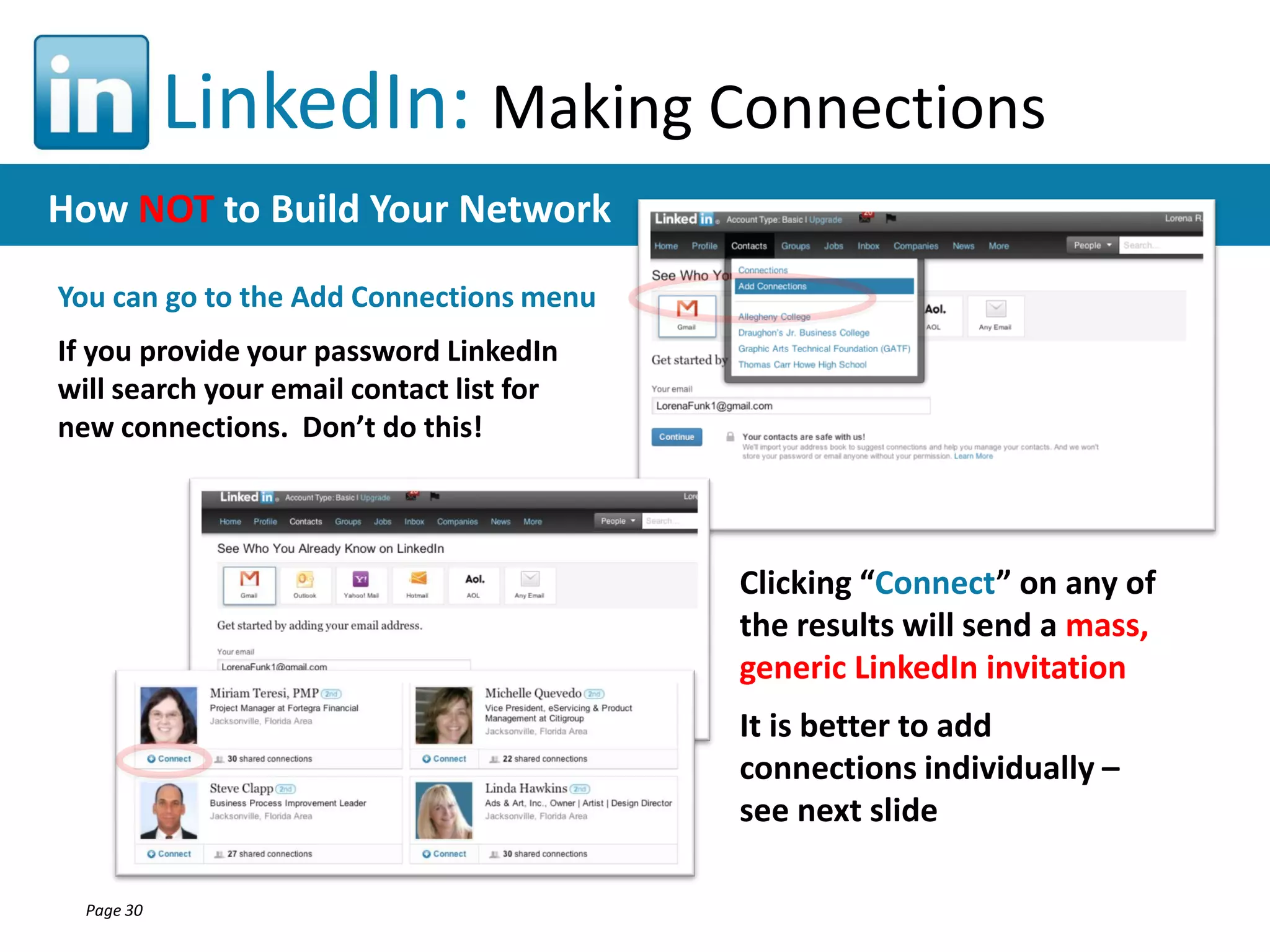 LinkedIn: Making Connections
How NOT to Build Your Network
You can go to the Add Connections menu

If you provide your password LinkedIn
will search your email contact list for
new connections. Don’t do this!

Clicking “Connect” on any of
the results will send a mass,
generic LinkedIn invitation
It is better to add
connections individually –
see next slide
Page 30

 