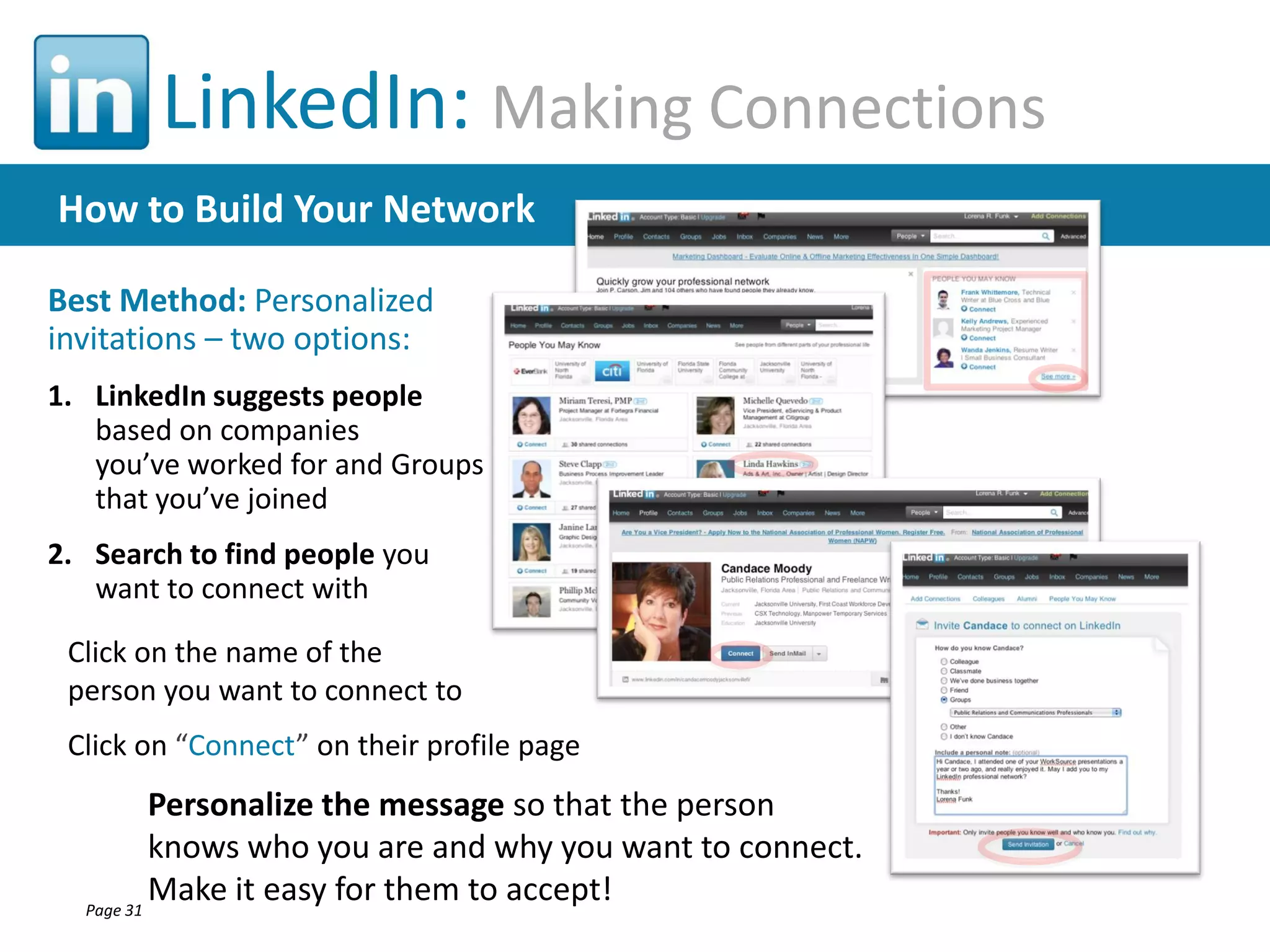 LinkedIn: Making Connections
How to Build Your Network
Best Method: Personalized
invitations – two options:
1. LinkedIn suggests people
based on companies
you’ve worked for and Groups
that you’ve joined
2. Search to find people you
want to connect with
Click on the name of the
person you want to connect to
Click on “Connect” on their profile page

Personalize the message so that the person
knows who you are and why you want to connect.
Make it easy for them to accept!
Page 31

 