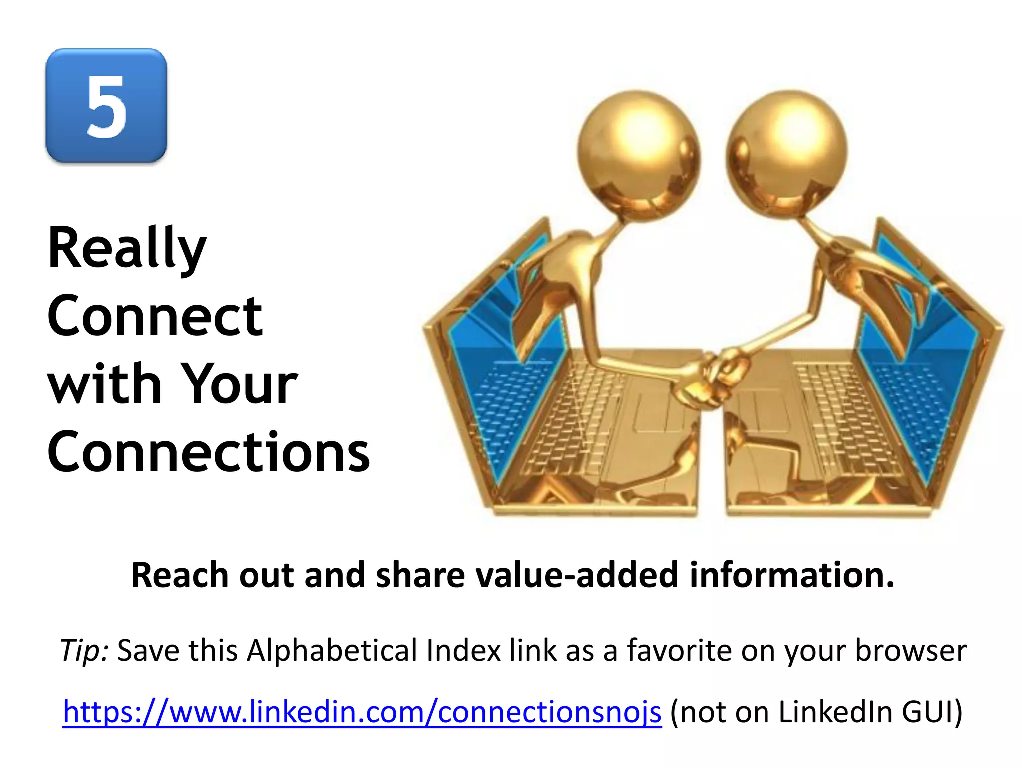 Really
Connect
with Your
Connections
Reach out and share value-added information.
Tip: Save this Alphabetical Index link as a favorite on your browser
https://www.linkedin.com/connectionsnojs (not on LinkedIn GUI)

 