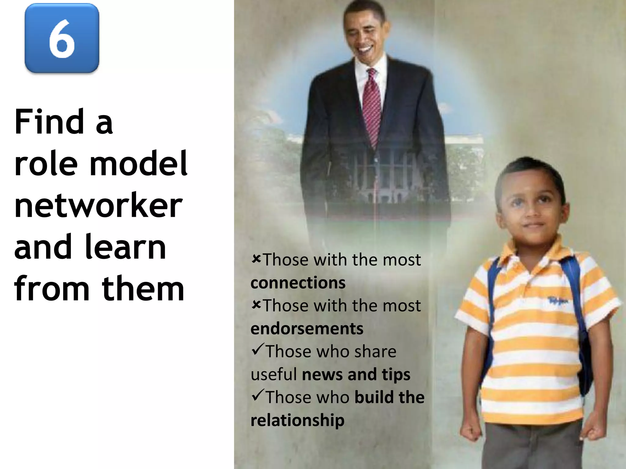 Find a
role model
networker
and learn
from them

Those with the most
connections
Those with the most
endorsements
Those who share
useful news and tips
Those who build the
relationship

 