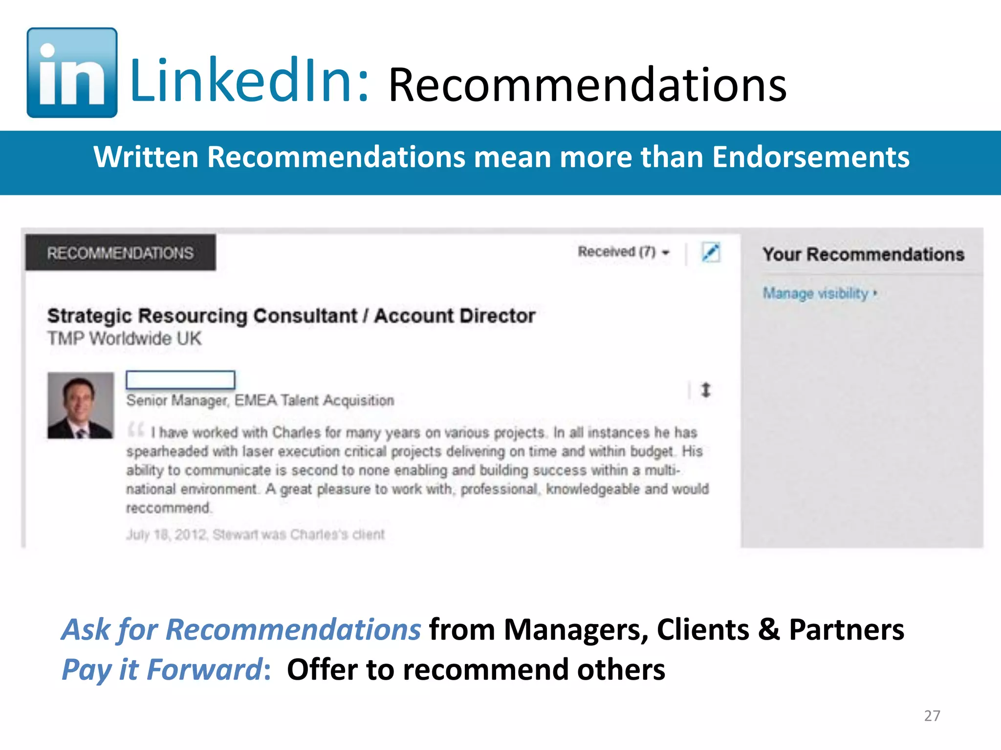 LinkedIn: Recommendations
Written Recommendations mean more than Endorsements

Ask for Recommendations from Managers, Clients & Partners
Pay it Forward: Offer to recommend others
27

 