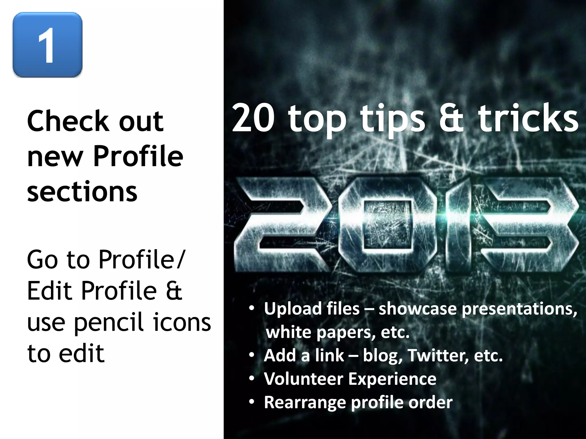 Check out
new Profile
sections
Go to Profile/
Edit Profile &
use pencil icons
to edit

20 top tips & tricks

• Upload files – showcase presentations,
white papers, etc.
• Add a link – blog, Twitter, etc.
• Volunteer Experience
• Rearrange profile order

 