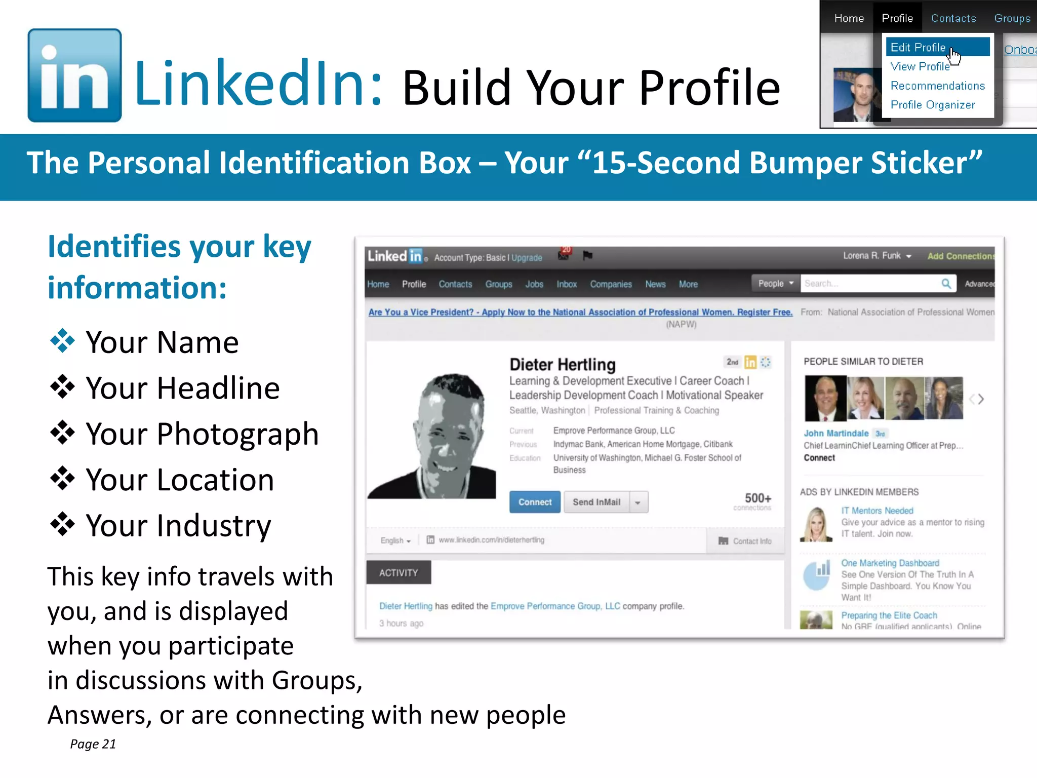 LinkedIn: Build Your Profile
The Personal Identification Box – Your “15-Second Bumper Sticker”
Identifies your key
information:
 Your Name
 Your Headline
 Your Photograph
 Your Location
 Your Industry
This key info travels with
you, and is displayed
when you participate
in discussions with Groups,
Answers, or are connecting with new people
Page 21

 