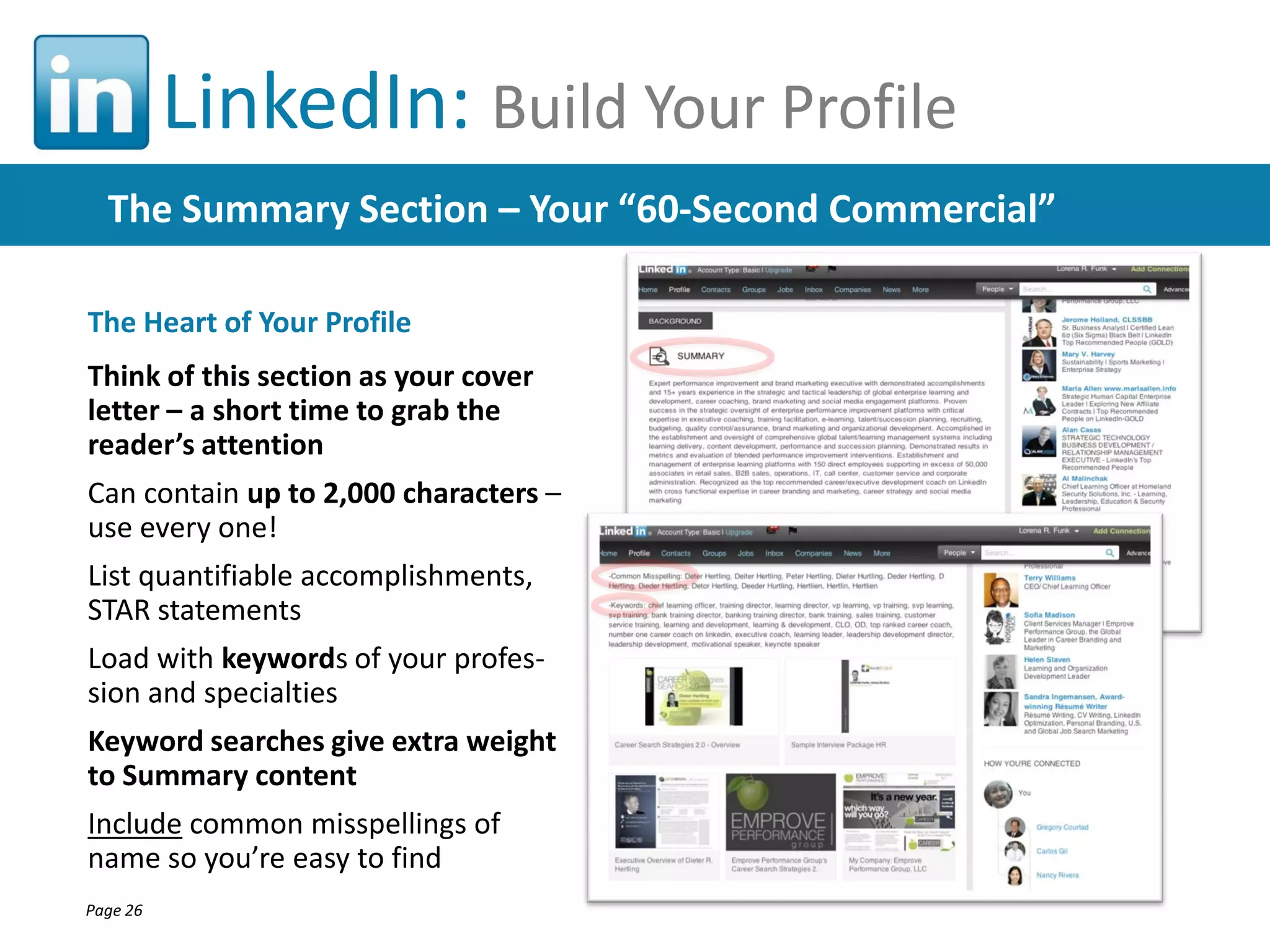 LinkedIn: Build Your Profile
The Summary Section – Your “60-Second Commercial”
The Heart of Your Profile
Think of this section as your cover
letter – a short time to grab the
reader’s attention
Can contain up to 2,000 characters –
use every one!
List quantifiable accomplishments,
STAR statements
Load with keywords of your profession and specialties
Keyword searches give extra weight
to Summary content
Include common misspellings of
name so you’re easy to find
Page 26

 