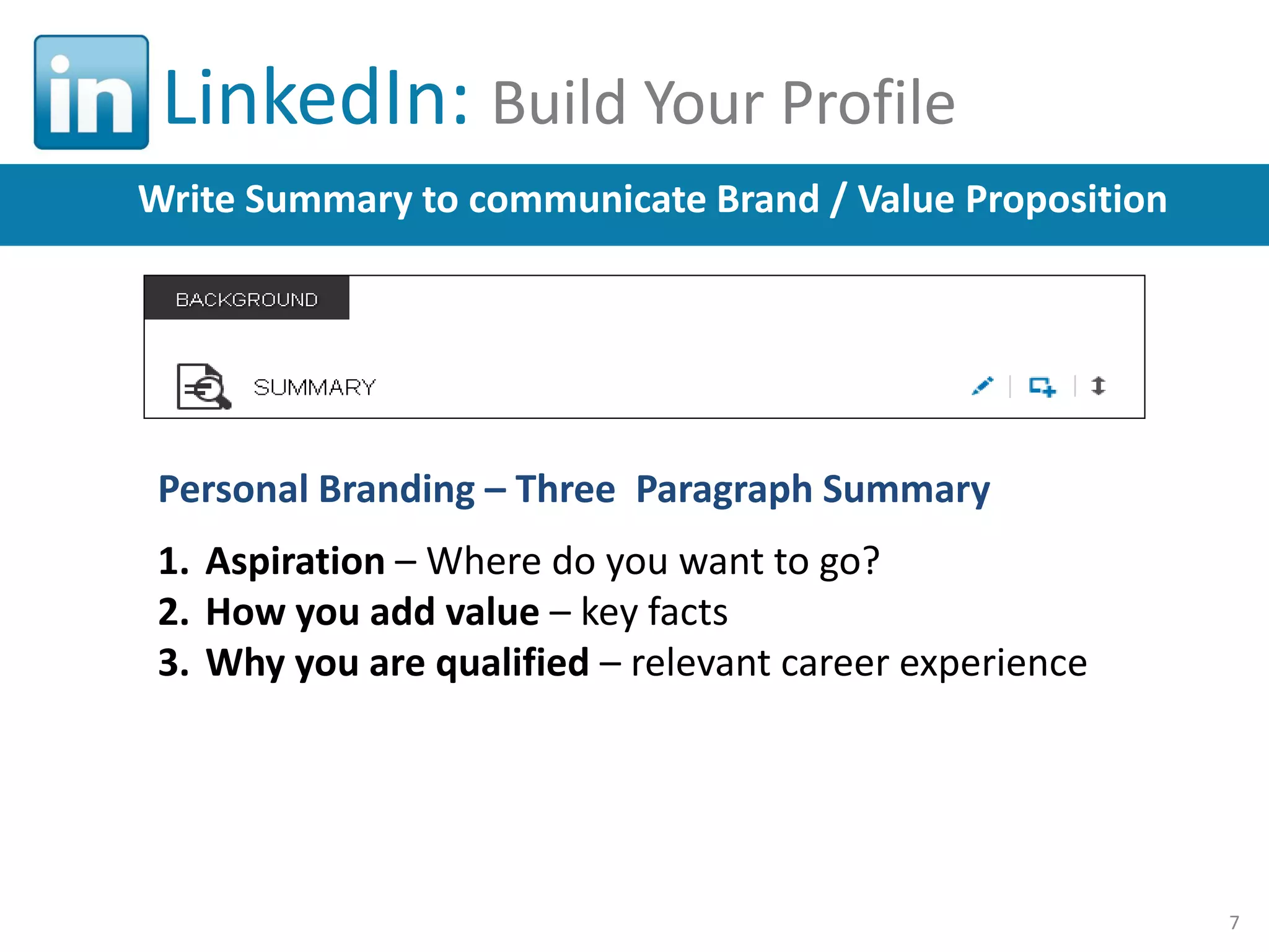 LinkedIn: Build Your Profile
Write Summary to communicate Brand / Value Proposition

Personal Branding – Three Paragraph Summary
1. Aspiration – Where do you want to go?
2. How you add value – key facts
3. Why you are qualified – relevant career experience

7

 
