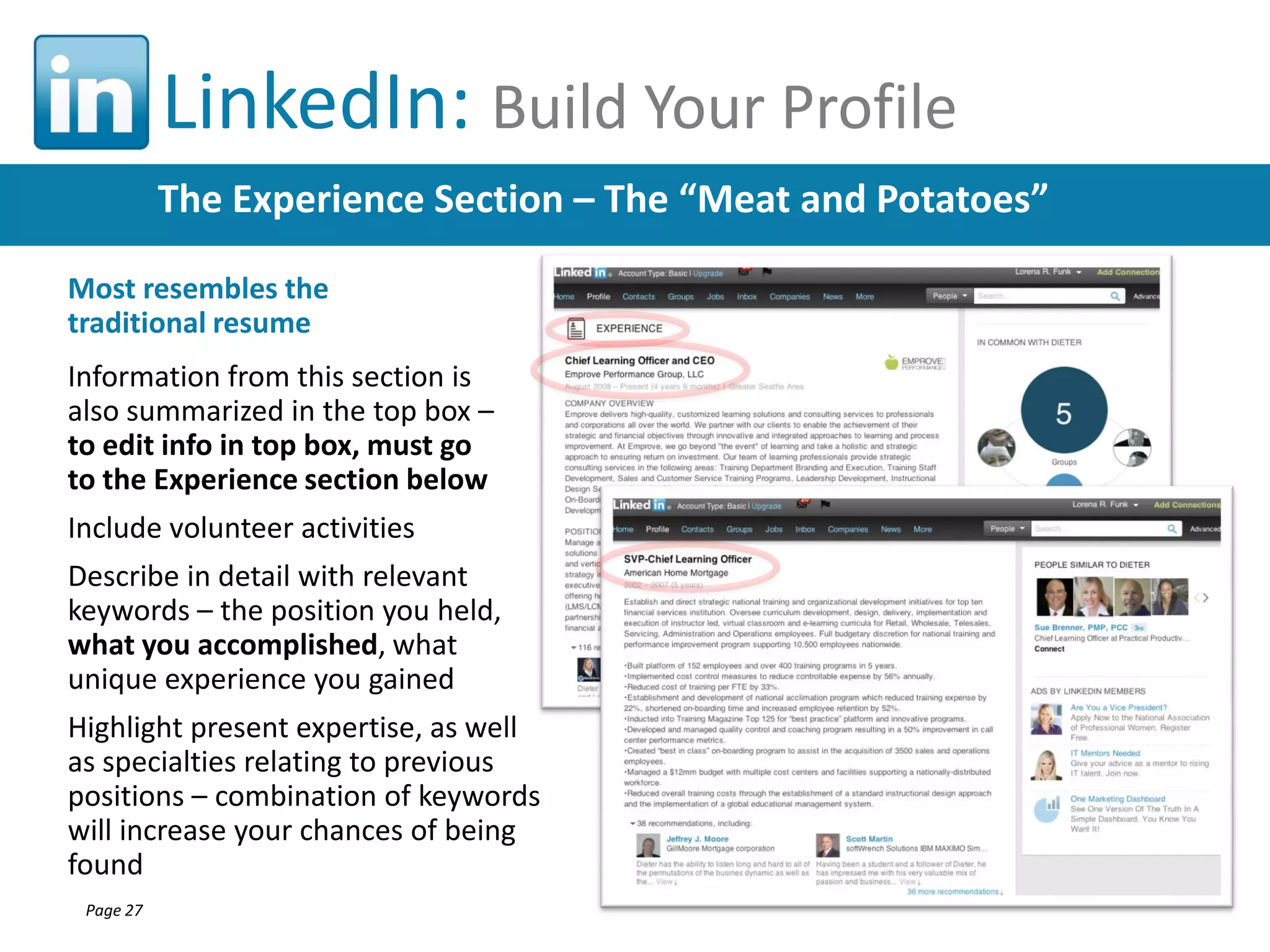 LinkedIn: Build Your Profile
The Experience Section – The “Meat and Potatoes”
Most resembles the
traditional resume
Information from this section is
also summarized in the top box –
to edit info in top box, must go
to the Experience section below
Include volunteer activities
Describe in detail with relevant
keywords – the position you held,
what you accomplished, what
unique experience you gained
Highlight present expertise, as well
as specialties relating to previous
positions – combination of keywords
will increase your chances of being
found
Page 27

 
